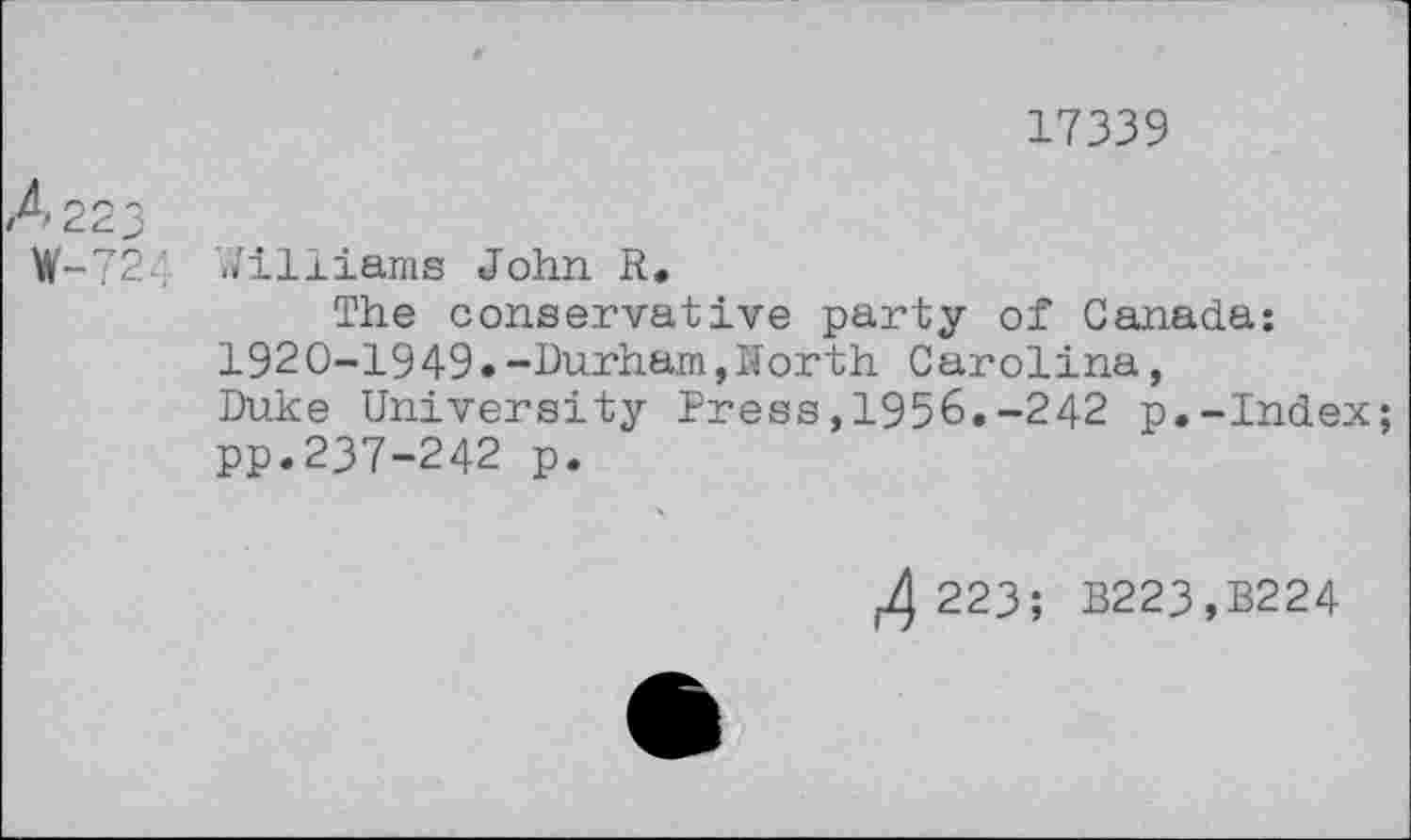 ﻿17339
CM t
-/24
Williams John R.
The conservative party of Canada: 1920-1949.-Durham,North Carolina, Duke University Press,1956.-242 p.-Index; pp.237-242 p.
223; B223,B224